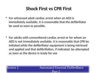 Shock First vs CPR First
• For witnessed adult cardiac arrest when an AED is
immediately available, it is reasonable that the defibrillator
be used as soon as possible.
• For adults with unmonitored cardiac arrest or for whom an
AED is not immediately available, it is reasonable that CPR be
initiated while the defibrillator equipment is being retrieved
and applied and that defibrillation, if indicated, be attempted
as soon as the device is ready for use
Session 2 Automated External Defibrillator
Part 2
 