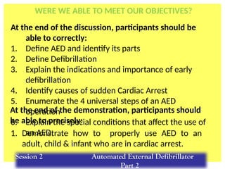 At the end of the discussion, participants should be
able to correctly:
1. Define AED and identify its parts
2. Define Defibrillation
3. Explain the indications and importance of early
defibrillation
4. Identify causes of sudden Cardiac Arrest
5. Enumerate the 4 universal steps of an AED
operation
6. Explain the special conditions that affect the use of
an AED
1. Demonstrate how to properly use AED to an
adult, child & infant who are in cardiac arrest.
At the end of the demonstration, participants should
be able to precisely:
Session 2 Automated External Defibrillator
Part 2
WERE WE ABLE TO MEET OUR OBJECTIVES?
 