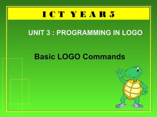 I C T Y E A R 5I C T Y E A R 5
Basic LOGO Commands
UNIT 3 : PROGRAMMING IN LOGO
 