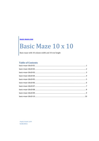 maze-maze.com



 Basic Maze 10 x 10
 Basic maze with 10 column width and 10 row height




Table of Contents
basic-maze-10x10-01 ............................................................................................................... 1
basic-maze-10x10-02 ............................................................................................................... 2
basic-maze-10x10-03 ............................................................................................................... 3
basic-maze-10x10-04 ............................................................................................................... 4
basic-maze-10x10-05 ............................................................................................................... 5
basic-maze-10x10-06 ............................................................................................................... 6
basic-maze-10x10-07 ............................................................................................................... 7
basic-maze-10x10-08 ............................................................................................................... 8
basic-maze-10x10-09 ............................................................................................................... 9
basic-maze-10x10-10 ............................................................................................................. 10




 maze-maze.com
 9/28/2011
 