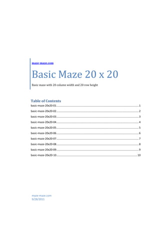 maze-maze.com



 Basic Maze 20 x 20
 Basic maze with 20 column width and 20 row height




Table of Contents
basic-maze-20x20-01 ............................................................................................................... 1
basic-maze-20x20-02 ............................................................................................................... 2
basic-maze-20x20-03 ............................................................................................................... 3
basic-maze-20x20-04 ............................................................................................................... 4
basic-maze-20x20-05 ............................................................................................................... 5
basic-maze-20x20-06 ............................................................................................................... 6
basic-maze-20x20-07 ............................................................................................................... 7
basic-maze-20x20-08 ............................................................................................................... 8
basic-maze-20x20-09 ............................................................................................................... 9
basic-maze-20x20-10 ............................................................................................................. 10




 maze-maze.com
 9/28/2011
 