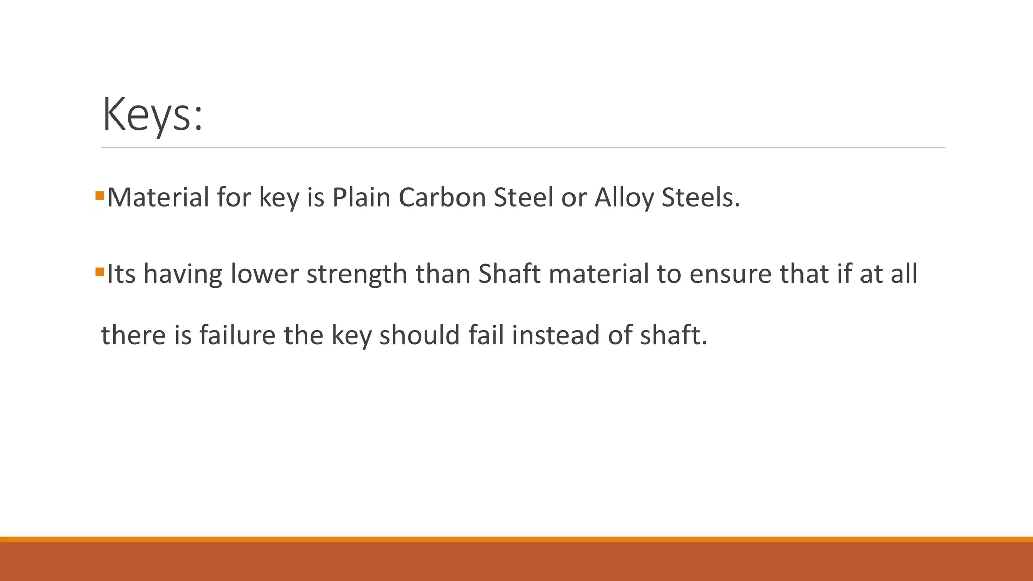 ▪Material for key is Plain Carbon Steel or Alloy Steels.
▪Its having lower strength than Shaft material to ensure that if at all
there is failure the key should fail instead of shaft.
Keys:
 