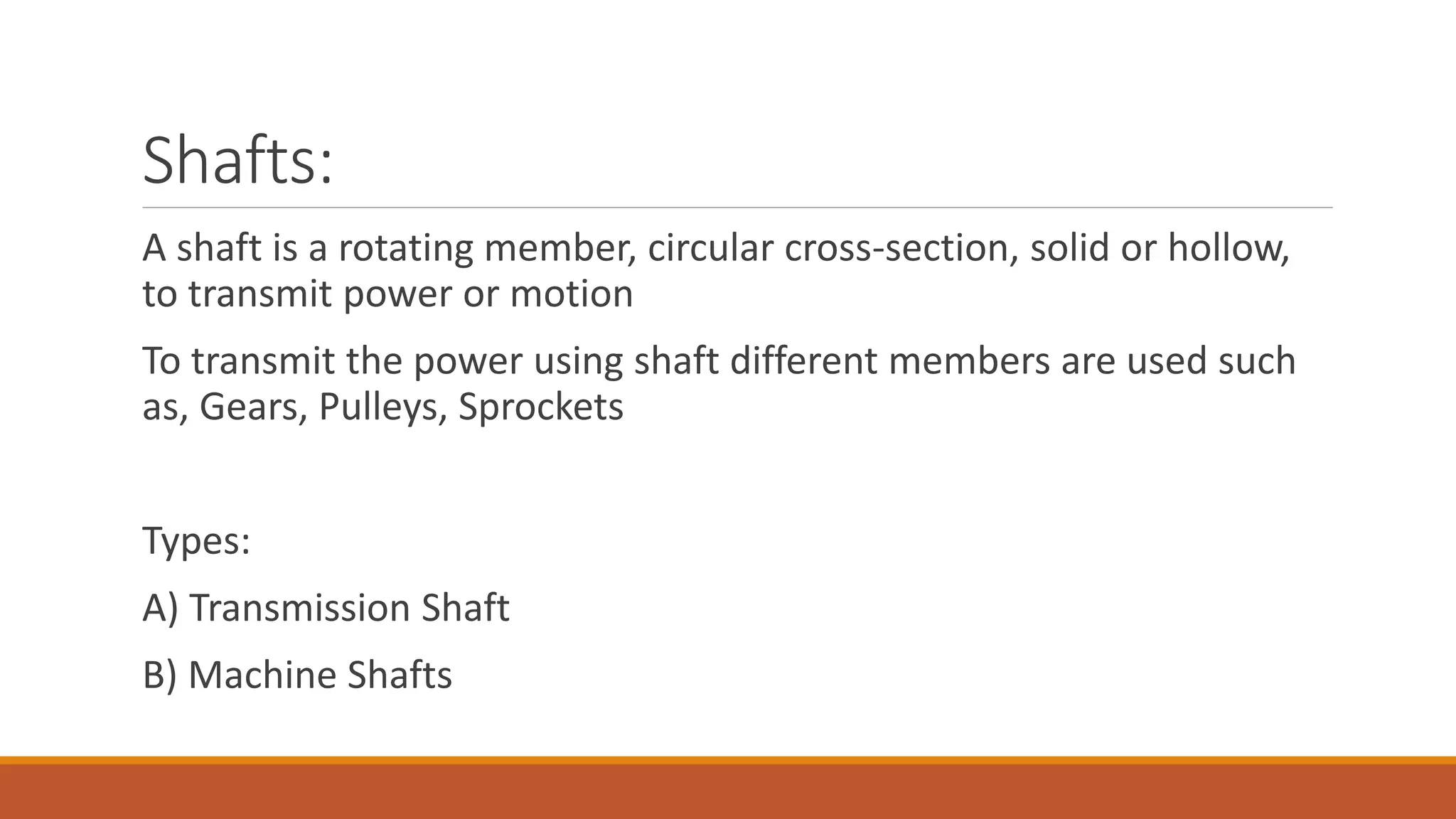 Shafts:
A shaft is a rotating member, circular cross-section, solid or hollow,
to transmit power or motion
To transmit the power using shaft different members are used such
as, Gears, Pulleys, Sprockets
Types:
A) Transmission Shaft
B) Machine Shafts
 