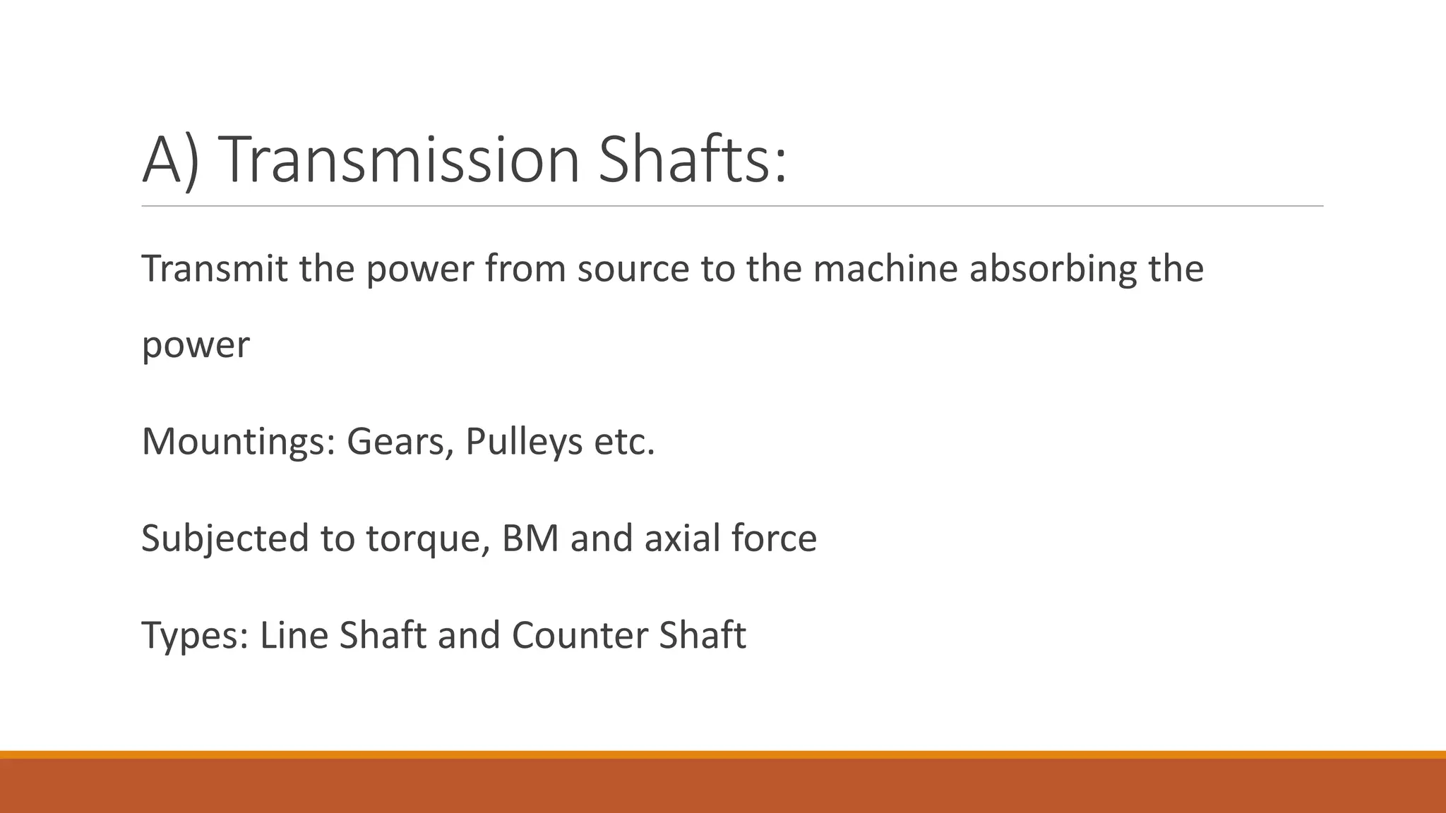 A) Transmission Shafts:
Transmit the power from source to the machine absorbing the
power
Mountings: Gears, Pulleys etc.
Subjected to torque, BM and axial force
Types: Line Shaft and Counter Shaft
 