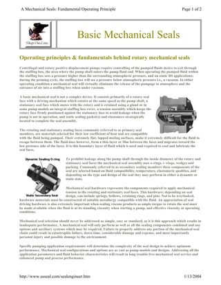 A Mechanical Seals: Fundamental Operating Principle Page 1 of 2 
Basic Mechanical Seals 
Operating principles  fundamentals behind rotary mechanical seals 
Centrifugal and rotary positive displacement pumps require controlling of the pumped fluids desire to exit through 
the stuffing box, the area where the pump shaft enters the pump fluid end. When operating the pumped fluid within 
the stuffing box sees a pressure higher than the surrounding atmospheric pressure, and on static lift applications; 
during the priming cycle, the stuffing box will see a pressure below atmospheric pressure i.e., a vacuum. In either 
operating condition a mechanical seal will virtually eliminate the release of the pumpage to atmosphere and the 
entrance of air into a stuffing box when under vacuum. 
A basic mechanical seal is not a complex device. It consists primarily of a rotary seal 
face with a driving mechanism which rotates at the same speed as the pump shaft, a 
stationary seal face which mates with the rotary and is retained using a gland or in 
some pump models an integral stuffing box cover, a tension assembly which keeps the 
rotary face firmly positioned against the stationary face to avoid leakage when the 
pump is not in operation, and static sealing gasket(s) and elastomers strategically 
located to complete the seal assembly. 
The rotating and stationary sealing faces commonly referred to as primary seal 
members, are materials selected for their low coefficient of heat and are compatible 
with the fluid being pumped. Their extremely flat; lapped mating surfaces, make it extremely difficult for the fluid to 
escape between them. The fluid does however, form a thin layer or film between the faces and migrates toward the 
low pressure side of the faces. It is this boundary layer of fluid which is used and required to cool and lubricate the 
seal faces. 
To prohibit leakage along the pump shaft through the inside diameter of the rotary and 
stationary seal faces the mechanical seal assembly uses o-rings, v -rings, wedges and 
packing. Commonly referred to as secondary sealing members these components of the 
seal are selected based on fluid compatibility, temperature, elastomeric qualities, and 
depending on the type and design of the seal they may perform in either a dynamic or 
static state. 
Mechanical seal hardware represents the components required to apply mechanical 
tension to the rotating and stationary seal faces. This hardware; depending on seal 
design, can include springs, bellows, retaining rings, and pins. Not to be overlooked, 
hardware materials must be constructed of suitable metallurgy compatible with the fluid. An appreciation of seal 
driving hardware is also extremely important when sealing viscous products as ample torque to rotate the seal must 
be made available when the fluid is at its standing viscosity when starting a pump, and effective viscosity at operating 
conditions. 
Mechanical seal selection should never be addressed as simple, easy or standard, as it is this approach which results in 
inadequate performance. A mechanical seal will only perform as well as all the sealing components combined and any 
options and auxiliary systems which may be required. Failure to properly address any portion of the mechanical seal 
chain could result in catastrophic failure, down time, considerable damage and expense, and most importantly 
personal injury and possible damage to the environment. 
Specific pumping application requirements will determine the complexity of the seal design to achieve optimum 
performance. Mechanical seal configurations and options are as vast as pump models and designs. Addressing all the 
application parameters and fluid behavior characteristics will result in long trouble free mechanical seal service and 
enhanced pump and process performance. 
http://www.usseal.com/sealengineer.htm 1/13/2004 
 