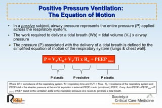 Positive Pressure Ventilation:  The Equation of Motion In a  passive  subject, airway pressure represents the entire pressure (P) applied across the respiratory system.  The work required to deliver a tidal breath (Wb) = tidal volume (V T ) x airway pressure The pressure (P) associated with the delivery of a tidal breath is defined by the simplified equation of motion of the respiratory system (lungs & chest wall): P = V T /C R + V T /Ti x R R  + PEEP  total Where CR = compliance of the respiratory system, Ti = inspiratory time and V T /Ti = Flow,  R R  = resistance of the respiratory system and PEEP total = the alveolar pressure at the end of expiration = external PEEP + auto (or intrinsic) PEEP,  if any. Auto PEEP = PEEP  total  – P  extrinsic  (PEEP dialed in the ventilator) adds to the inspiratory pressure one needs to generate a tidal breath.   P elastic P resistive P elastic 