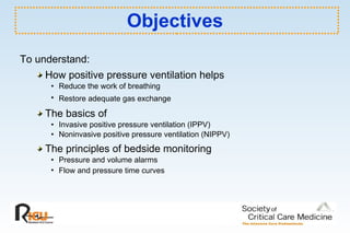 Objectives To understand: How positive pressure ventilation helps  Reduce the work of breathing Restore adequate gas exchange The basics of  Invasive positive pressure ventilation (IPPV)  Noninvasive positive pressure ventilation (NIPPV) The principles of bedside monitoring  Pressure and volume alarms Flow and pressure time curves   