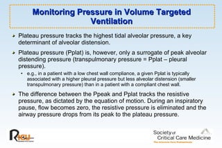 Monitoring Pressure in Volume Targeted Ventilation Plateau pressure tracks the highest tidal alveolar pressure, a key determinant of alveolar distension.  Plateau pressure (Pplat) is, however, only a surrogate of peak alveolar distending pressure (transpulmonary pressure = Pplat – pleural pressure). e.g., in a patient with a low chest wall compliance, a given Pplat is typically associated with a higher pleural pressure but less alveolar distension (smaller transpulmonary pressure) than in a patient with a compliant chest wall. The difference between the Ppeak and Pplat tracks the resistive pressure, as dictated by the equation of motion. During an inspiratory pause, flow becomes zero, the resistive pressure is eliminated and the airway pressure drops from its peak to the plateau pressure.  