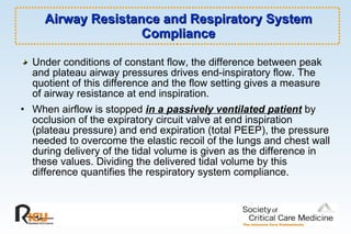 Airway Resistance and Respiratory System Compliance Under conditions of constant flow, the difference between peak and plateau airway pressures drives end-inspiratory flow. The quotient of this difference and the flow setting gives a measure of airway resistance at end inspiration. When airflow is stopped  in a passively ventilated patient  by occlusion of the expiratory circuit valve at end inspiration (plateau pressure) and end expiration (total PEEP), the pressure needed to overcome the elastic recoil of the lungs and chest wall during delivery of the tidal volume is given as the difference in these values. Dividing the delivered tidal volume by this difference quantifies the respiratory system compliance.  