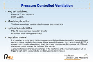 Pressure Controlled Ventilation Key set variables:   Pressure, T I , and frequency  PEEP and FIO 2   Mandatory breaths Ventilator generates a predetermined pressure for a preset time Spontaneous breaths PCV-AC mode: same as mandatory breaths PCV-SIMV mode: unsupported or PS Important caveat It is important to understand that in pressure-controlled ventilation the relation between the set rate and minute ventilation is complex. Above a certain frequency (e.g., when intrinsic PEEP is created due to a reduced expiratory time), the driving pressure (set PC pressure – PEEPtotal) starts to drop--and so does the delivered tidal volume.  A pneumothorax or other adverse change in the mechanics of the respiratory system will not trigger a high alarm pressure but a low tidal volume alarm instead. 