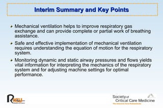 Interim Summary and Key Points Mechanical ventilation helps to improve respiratory gas exchange and can provide complete or partial work of breathing assistance. Safe and effective implementation of mechanical ventilation requires understanding the equation of motion for the respiratory system. Monitoring dynamic and static airway pressures and flows yields vital information for interpreting the mechanics of the respiratory system and for adjusting machine settings for optimal performance. 
