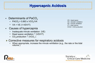 Hypercapnic Acidosis Determinants of PaCO 2 PACO 2  = 0.863 x VCO 2 /VA  VA = VE (1-VD/VT)   Causes of hypercapnia  Inadequate minute ventilation  (VE) Dead space ventilation    (VD/VT) CO 2  production    (VCO 2  ) Corrective measures for respiratory acidosis When appropriate, increase the minute ventilation (e.g., the rate or the tidal volume ) VD = dead space VA = alveolar ventilation VE = minute ventilation VT = tidal volume VCO2 = CO2 production 
