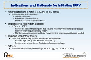 Indications and Rationale for Initiating IPPV Unprotected and unstable airways (e.g,, coma)   Intubation and IPPV allows to - Secure the airways - Reduce the risk of aspiration  - Maintain adequate alveolar ventilation   Hypercapnic respiratory acidosis   IPPV and NIPPV  - Reduce the work of breathing and thus prevents respiratory muscle fatigue or speeds recovery when fatigue is already present - Maintain adequate alveolar ventilation (prevent or limit  respiratory acidosis as needed)   Hypoxic respiratory failure   IPPV and NIPPV help correct hypoxemia as it allows to  - Deliver a high FiO 2  (100% if needed during IPPV)  - Reduce shunt by maintaining flooded or collapsed alveoli open Others   Intubation to facilitate procedure (bronchoscopy), bronchial suctioning  