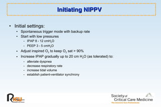 Initiating NIPPV Initial settings:   Spontaneous trigger mode with backup rate Start with low pressures - IPAP 8 - 12 cmH 2 O  - PEEP 3 - 5 cmH 2 O Adjust inspired O 2  to keep O 2  sat > 90% Increase IPAP gradually up to 20 cm H 2 O (as tolerated) to:  - alleviate dyspnea - decrease respiratory rate - increase tidal volume - establish patient-ventilator synchrony 