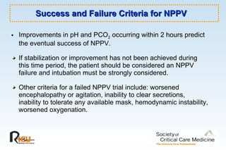 Success and Failure Criteria for NPPV  Improvements in pH and PCO 2  occurring within 2 hours predict the eventual success of NPPV.  If stabilization or improvement has not been achieved during this time period, the patient should be considered an NPPV failure and intubation must be strongly considered.  Other criteria for a failed NPPV trial include: worsened encephalopathy or agitation, inability to clear secretions, inability to tolerate any available mask, hemodynamic instability, worsened oxygenation.  