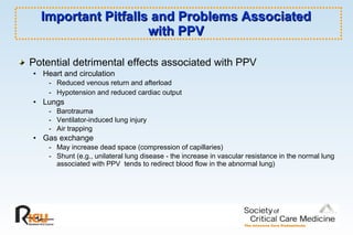 Important Pitfalls and Problems Associated  with PPV  Potential detrimental effects associated with PPV Heart and circulation  - Reduced venous return and afterload  - Hypotension and reduced cardiac output   Lungs  - Barotrauma - Ventilator-induced lung injury - Air trapping Gas exchange  - May increase dead space (compression of capillaries)  - Shunt (e.g., unilateral lung disease - the increase in vascular resistance in the normal lung associated with PPV  tends to redirect blood flow in the abnormal lung)   