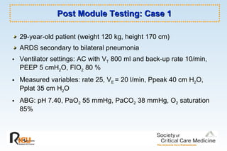 Post Module Testing: Case 1 29-year-old patient (weight 120 kg, height 170 cm) ARDS secondary to bilateral pneumonia  Ventilator settings: AC with V T  800 ml and back-up rate 10/min, PEEP 5 cmH 2 O, FIO 2  80 %  Measured variables: rate 25, V E  = 20 l/min, Ppeak 40 cm H 2 O, Pplat 35 cm H 2 O ABG: pH 7.40, PaO 2  55 mmHg, PaCO 2  38 mmHg, O 2  saturation 85%  