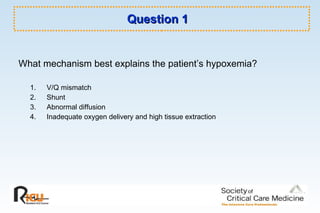 Question 1 What mechanism best explains the patient’s hypoxemia? V/Q mismatch Shunt Abnormal diffusion Inadequate oxygen delivery and high tissue extraction 