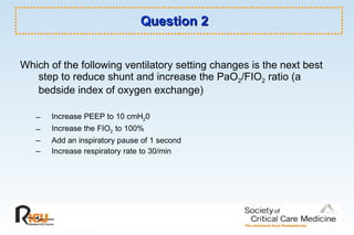 Question 2 Which of the following ventilatory setting changes is the next best step to reduce shunt and increase the PaO 2 /FIO 2  ratio (a bedside index of oxygen exchange) Increase PEEP to 10 cmH 2 0 Increase the FIO 2  to 100% Add an inspiratory pause of 1 second  Increase respiratory rate to 30/min 