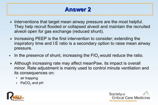 Answer 2 Interventions that target mean airway pressure are the most helpful. They help recruit flooded or collapsed alveoli and maintain the recruited alveoli open for gas exchange (reduced shunt).  Increasing PEEP is the first intervention to consider; extending the inspiratory time and I:E ratio is a secondary option to raise mean airway pressure.  In the presence of shunt, increasing the FIO 2  would reduce the ratio.  Although increasing rate may affect meanPaw, its impact is overall minor. Rate adjustment is mainly used to control minute ventilation and its consequences on:  air trapping  PaCO 2  and pH 
