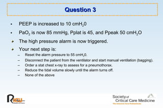 Question 3 PEEP is increased to 10 cmH 2 0 PaO 2  is now 85 mmHg, Pplat is 45, and Ppeak 50 cmH 2 O  The high pressure alarm is now triggered.  Your next step is: Reset the alarm pressure to 55 cmH 2 0. Disconnect the patient from the ventilator and start manual ventilation (bagging).  Order a stat chest x-ray to assess for a pneumothorax. Reduce the tidal volume slowly until the alarm turns off. None of the above 