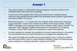 Answer 1 The correct answer is 3. Remember that gas trapping is your key concern in the ventilated patient with obstructive physiology. A quick look at the expiratory flow tracing and performing an expiratory pause maneuver demonstrated that the patient has developed severe dynamic hyperinflation and intrinsic PEEP (15 cmH 2 O).  Brief disconnection (1 - 2 minutes) from the ventilator while continuously monitoring oxygen saturation is safe in this condition and allows for the lung to empty, intrinsic PEEP to decrease--thus restoring venous return, preload, stroke volume, and BP. The restoration of BP following ventilator disconnection is not specific for air trapping. Therefore, intrinsic PEEP needs to be measured to confirm the diagnosis. It is also important to consider the possibility of a tension pneumothorax in this patient. The symmetrical chest and midline trachea did not suggest this possibility here. Also notice that Pplat was elevated (due to gas trapping), but in contrast to a patient with stiff lungs (ARDS), there is a large difference between Ppeak and Pplat because airway resistance is markedly elevated in patients with COPD.   