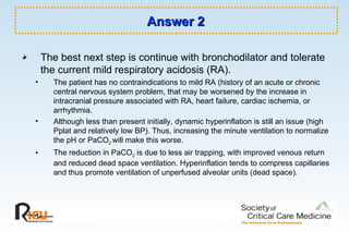 Answer 2 The best next step is continue with bronchodilator and tolerate the current mild respiratory acidosis (RA).  The patient has no contraindications to mild RA (history of an acute or chronic central nervous system problem, that may be worsened by the increase in intracranial pressure associated with RA, heart failure, cardiac ischemia, or arrhythmia. Although less than present initially, dynamic hyperinflation is still an issue (high Pplat and relatively low BP). Thus, increasing the minute ventilation to normalize the pH or PaCO 2  will make this worse. The reduction in PaCO 2  is due to less air trapping, with improved venous return and reduced dead space ventilation. Hyperinflation tends to compress capillaries and thus promote ventilation of unperfused alveolar units (dead space). 