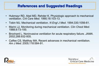 References and Suggested Readings Hubmayr RD, Abel MD, Rehder K. Physiologic approach to mechanical ventilation.  Crit Care Med . 1990;18:103-13.  Tobin MJ. Mechanical ventilation.  N Engl J Med . 1994;330;1056-61.  Marini JJ. Monitoring during mechanical ventilation.  Clin Chest Med . 1988;9:73-100. Brochard L. Noninvasive ventilation for acute respiratory failure.  JAMA . 2002;288:932-935.  Calfee CS, Matthay MA. Recent advances in mechanical ventilation.  Am J Med . 2005;118:584-91.  