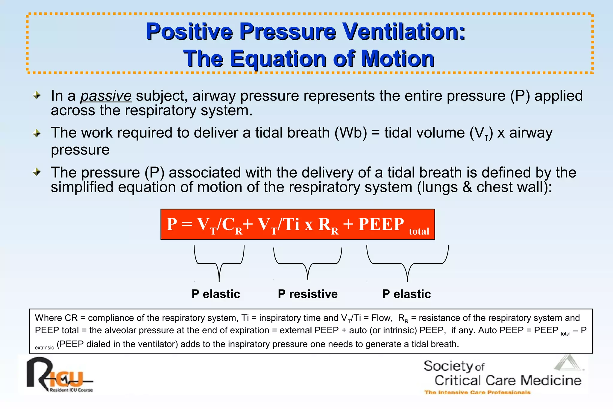 Positive Pressure Ventilation:Positive Pressure Ventilation:
The Equation of MotionThe Equation of Motion
In a passive subject, airway pressure represents the entire pressure (P) applied
across the respiratory system.
The work required to deliver a tidal breath (Wb) = tidal volume (VT) x airway
pressure
The pressure (P) associated with the delivery of a tidal breath is defined by the
simplified equation of motion of the respiratory system (lungs & chest wall):
P = VT/CR+ VT/Ti x RR + PEEP total
Where CR = compliance of the respiratory system, Ti = inspiratory time and VT/Ti = Flow, RR = resistance of the respiratory system and
PEEP total = the alveolar pressure at the end of expiration = external PEEP + auto (or intrinsic) PEEP, if any. Auto PEEP = PEEP total – P
extrinsic (PEEP dialed in the ventilator) adds to the inspiratory pressure one needs to generate a tidal breath.
P elastic P resistive P elastic
 