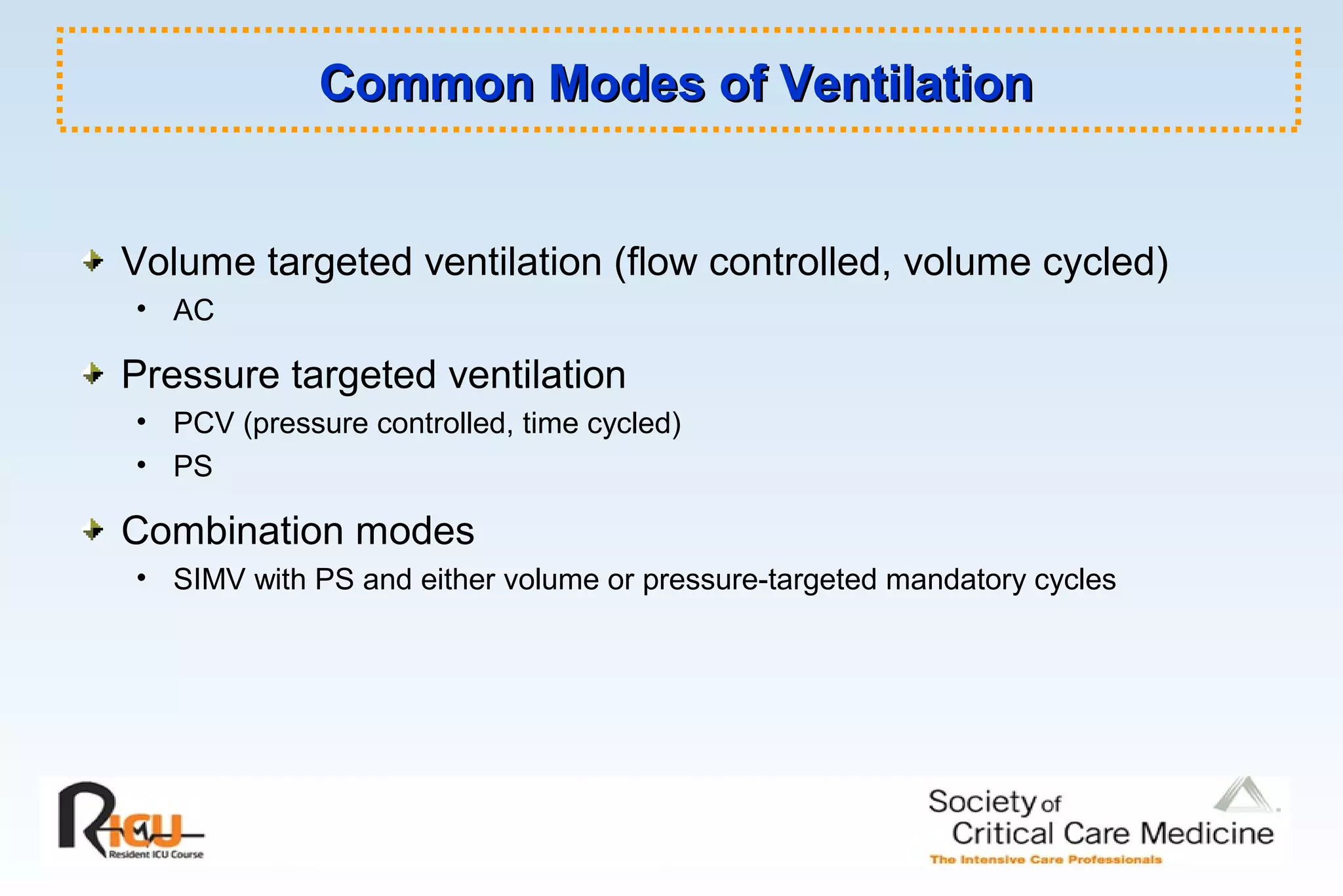 Common Modes of VentilationCommon Modes of Ventilation
Volume targeted ventilation (flow controlled, volume cycled)
• AC
Pressure targeted ventilation
• PCV (pressure controlled, time cycled)
• PS
Combination modes
• SIMV with PS and either volume or pressure-targeted mandatory cycles
 