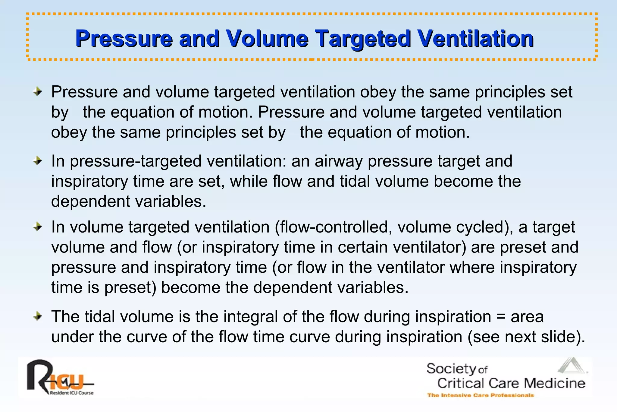 Pressure and Volume Targeted VentilationPressure and Volume Targeted Ventilation
Pressure and volume targeted ventilation obey the same principles set
by the equation of motion. Pressure and volume targeted ventilation
obey the same principles set by the equation of motion.
In pressure-targeted ventilation: an airway pressure target and
inspiratory time are set, while flow and tidal volume become the
dependent variables.
In volume targeted ventilation (flow-controlled, volume cycled), a target
volume and flow (or inspiratory time in certain ventilator) are preset and
pressure and inspiratory time (or flow in the ventilator where inspiratory
time is preset) become the dependent variables.
The tidal volume is the integral of the flow during inspiration = area
under the curve of the flow time curve during inspiration (see next slide).
 