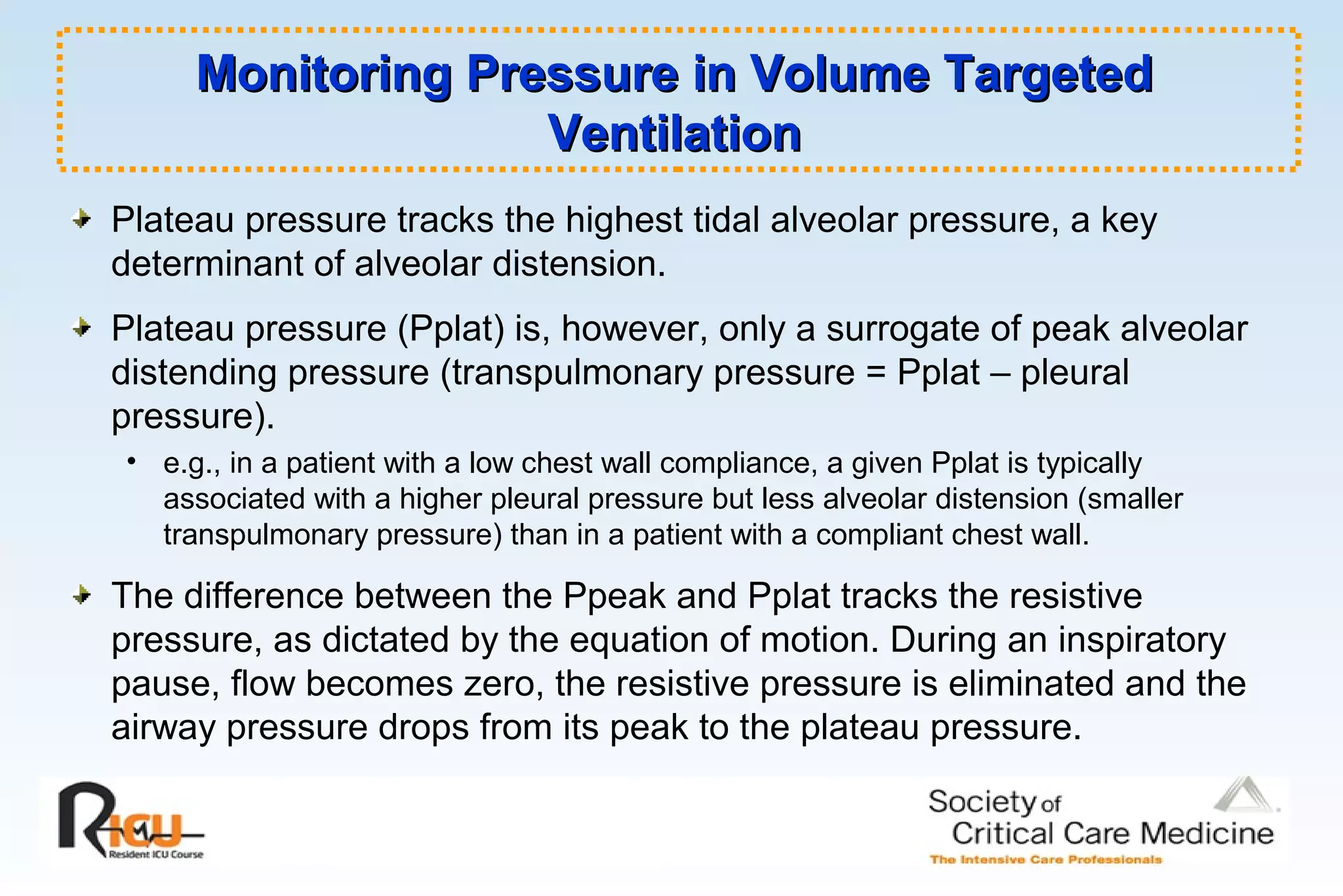 Monitoring Pressure in Volume TargetedMonitoring Pressure in Volume Targeted
VentilationVentilation
Plateau pressure tracks the highest tidal alveolar pressure, a key
determinant of alveolar distension.
Plateau pressure (Pplat) is, however, only a surrogate of peak alveolar
distending pressure (transpulmonary pressure = Pplat – pleural
pressure).
• e.g., in a patient with a low chest wall compliance, a given Pplat is typically
associated with a higher pleural pressure but less alveolar distension (smaller
transpulmonary pressure) than in a patient with a compliant chest wall.
The difference between the Ppeak and Pplat tracks the resistive
pressure, as dictated by the equation of motion. During an inspiratory
pause, flow becomes zero, the resistive pressure is eliminated and the
airway pressure drops from its peak to the plateau pressure.
 