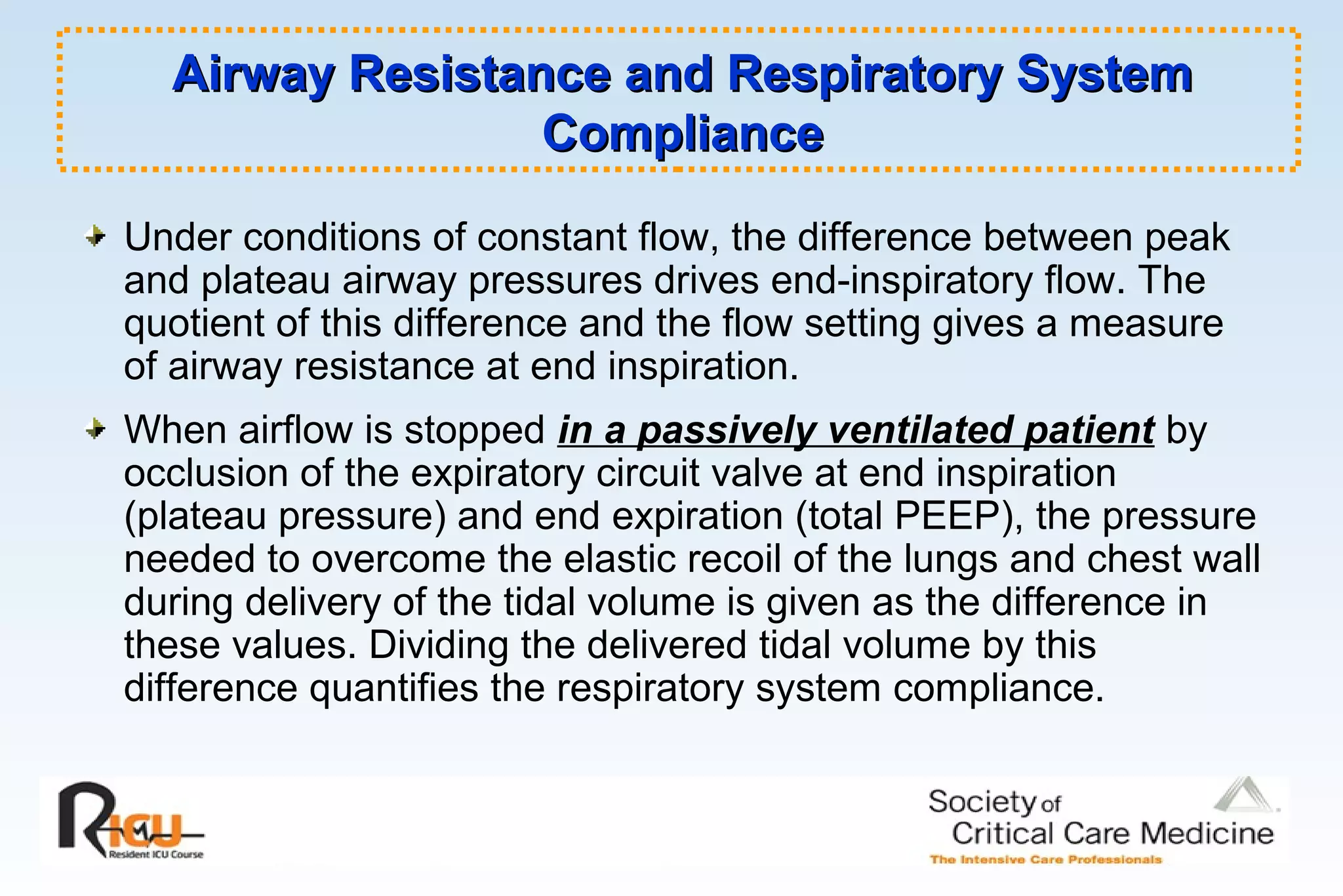Airway Resistance and Respiratory SystemAirway Resistance and Respiratory System
ComplianceCompliance
Under conditions of constant flow, the difference between peak
and plateau airway pressures drives end-inspiratory flow. The
quotient of this difference and the flow setting gives a measure
of airway resistance at end inspiration.
When airflow is stopped in a passively ventilated patient by
occlusion of the expiratory circuit valve at end inspiration
(plateau pressure) and end expiration (total PEEP), the pressure
needed to overcome the elastic recoil of the lungs and chest wall
during delivery of the tidal volume is given as the difference in
these values. Dividing the delivered tidal volume by this
difference quantifies the respiratory system compliance.
 