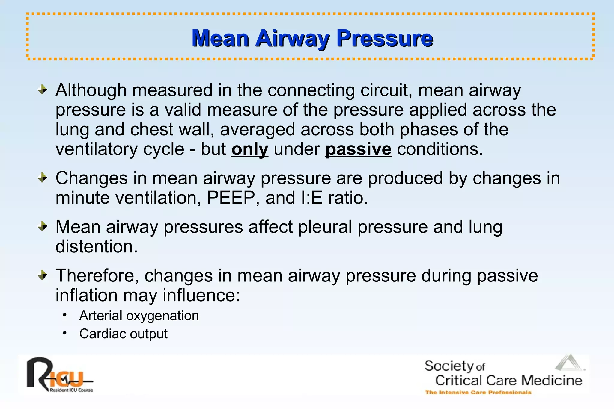 Mean Airway PressureMean Airway Pressure
Although measured in the connecting circuit, mean airway
pressure is a valid measure of the pressure applied across the
lung and chest wall, averaged across both phases of the
ventilatory cycle - but only under passive conditions.
Changes in mean airway pressure are produced by changes in
minute ventilation, PEEP, and I:E ratio.
Mean airway pressures affect pleural pressure and lung
distention.
Therefore, changes in mean airway pressure during passive
inflation may influence:
• Arterial oxygenation
• Cardiac output
 