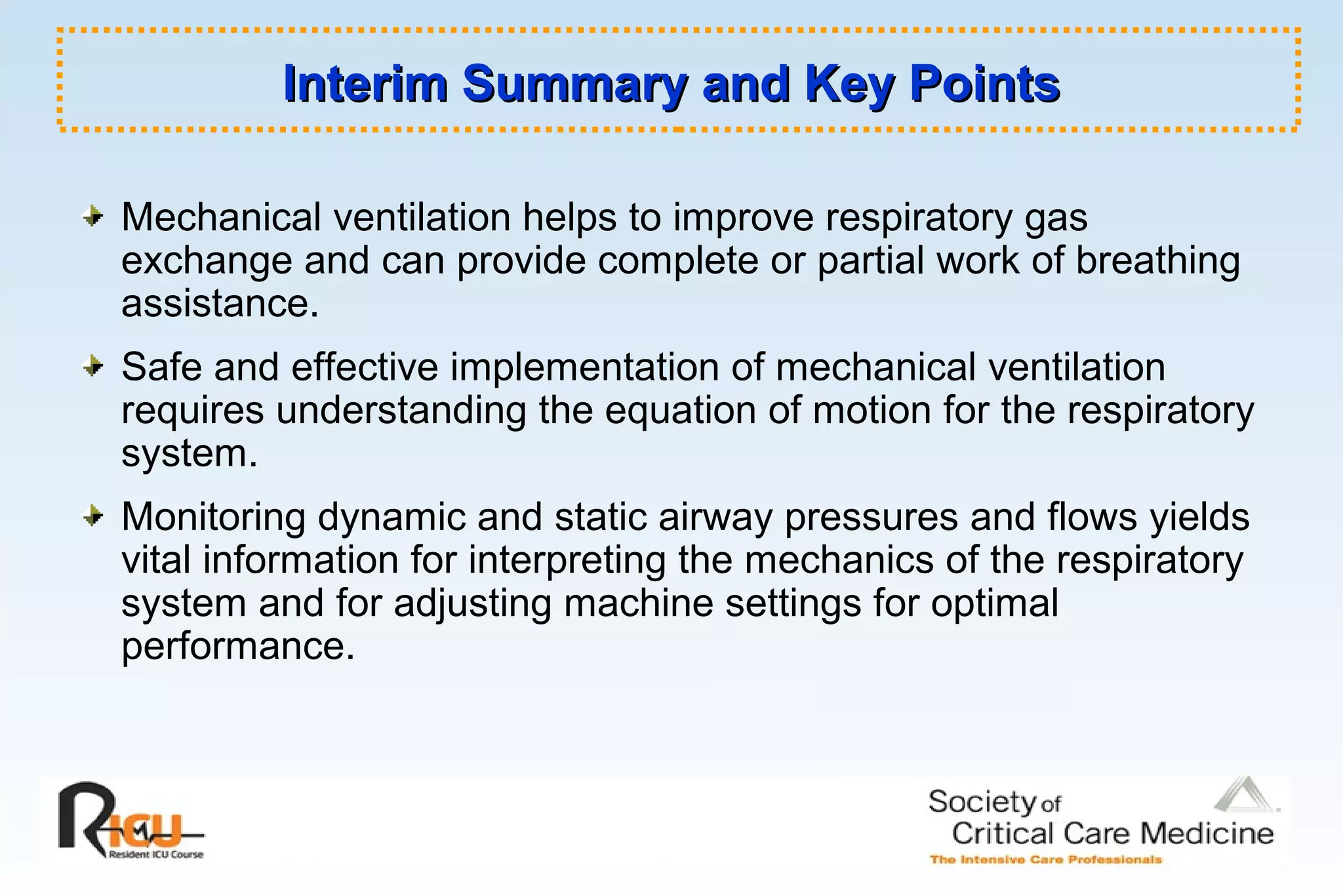 Interim Summary and Key PointsInterim Summary and Key Points
Mechanical ventilation helps to improve respiratory gas
exchange and can provide complete or partial work of breathing
assistance.
Safe and effective implementation of mechanical ventilation
requires understanding the equation of motion for the respiratory
system.
Monitoring dynamic and static airway pressures and flows yields
vital information for interpreting the mechanics of the respiratory
system and for adjusting machine settings for optimal
performance.
 