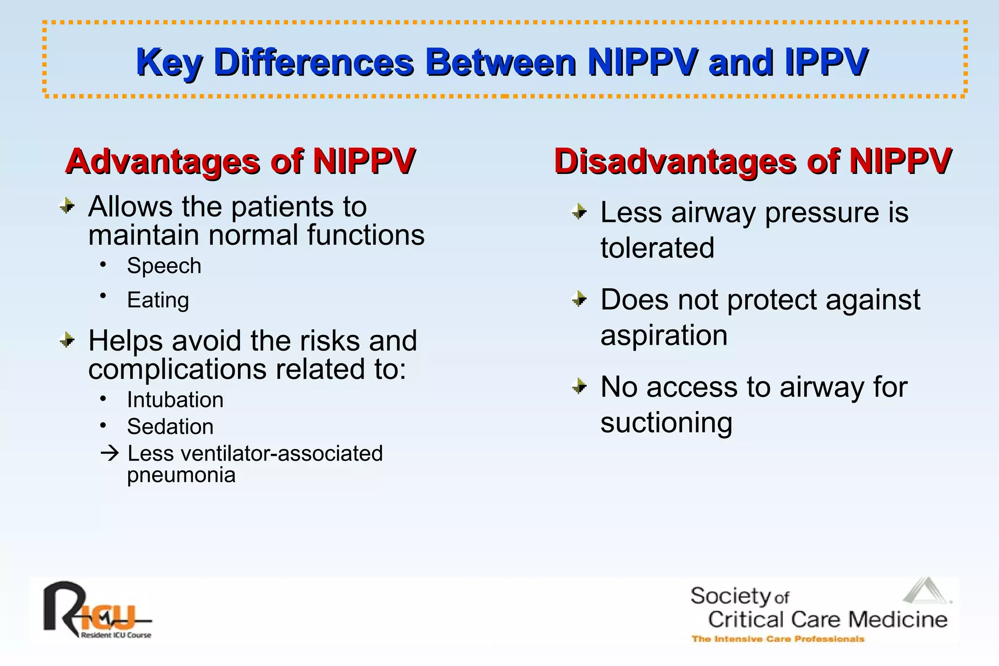 Key Differences Between NIPPV and IPPVKey Differences Between NIPPV and IPPV
Allows the patients to
maintain normal functions
• Speech
• Eating
Helps avoid the risks and
complications related to:
• Intubation
• Sedation
 Less ventilator-associated
pneumonia
Less airway pressure is
tolerated
Does not protect against
aspiration
No access to airway for
suctioning
Advantages of NIPPVAdvantages of NIPPV Disadvantages of NIPPVDisadvantages of NIPPV
 
