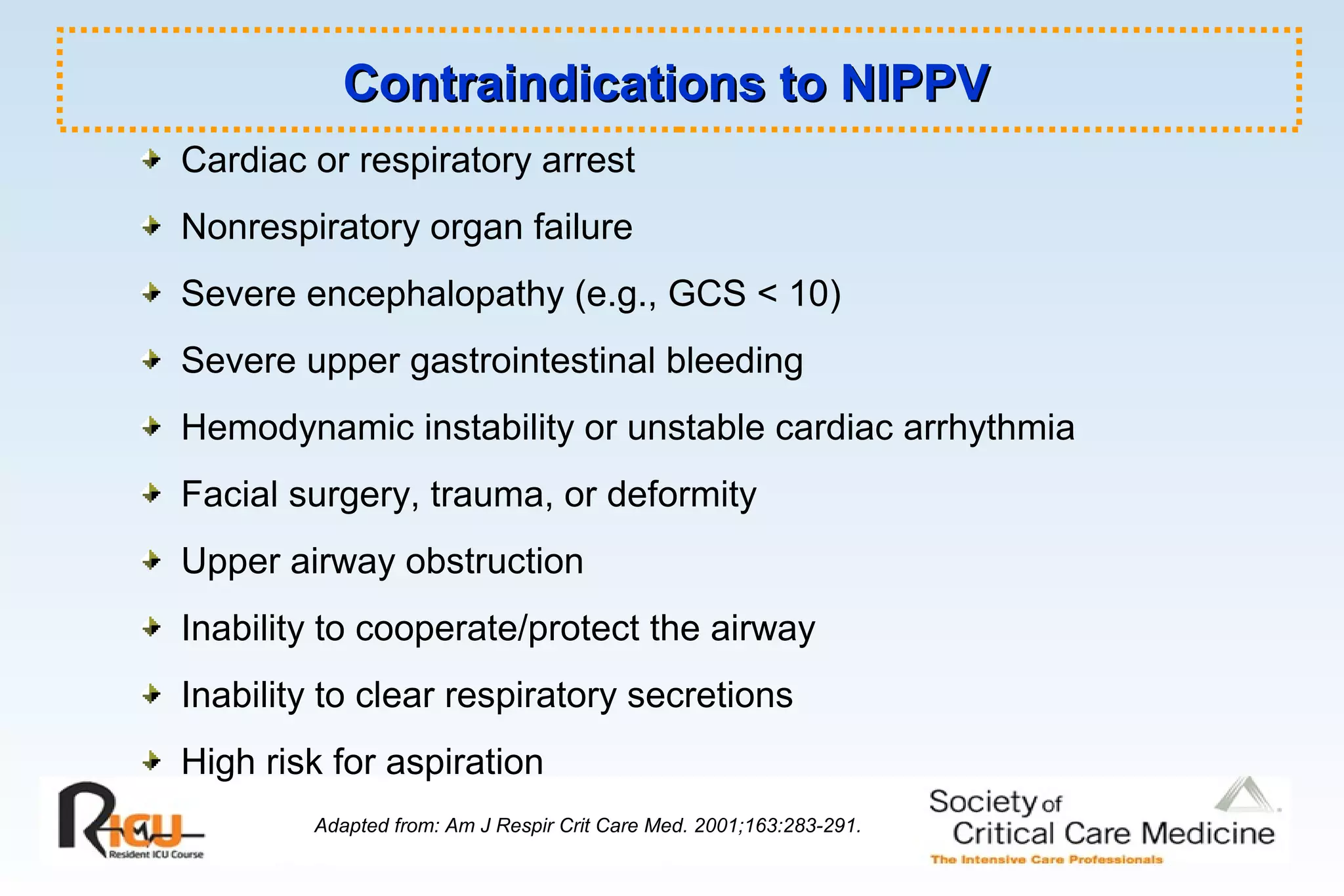 Contraindications to NIPPVContraindications to NIPPV
Cardiac or respiratory arrest
Nonrespiratory organ failure
Severe encephalopathy (e.g., GCS < 10)
Severe upper gastrointestinal bleeding
Hemodynamic instability or unstable cardiac arrhythmia
Facial surgery, trauma, or deformity
Upper airway obstruction
Inability to cooperate/protect the airway
Inability to clear respiratory secretions
High risk for aspiration
Adapted from: Am J Respir Crit Care Med. 2001;163:283-291.
 