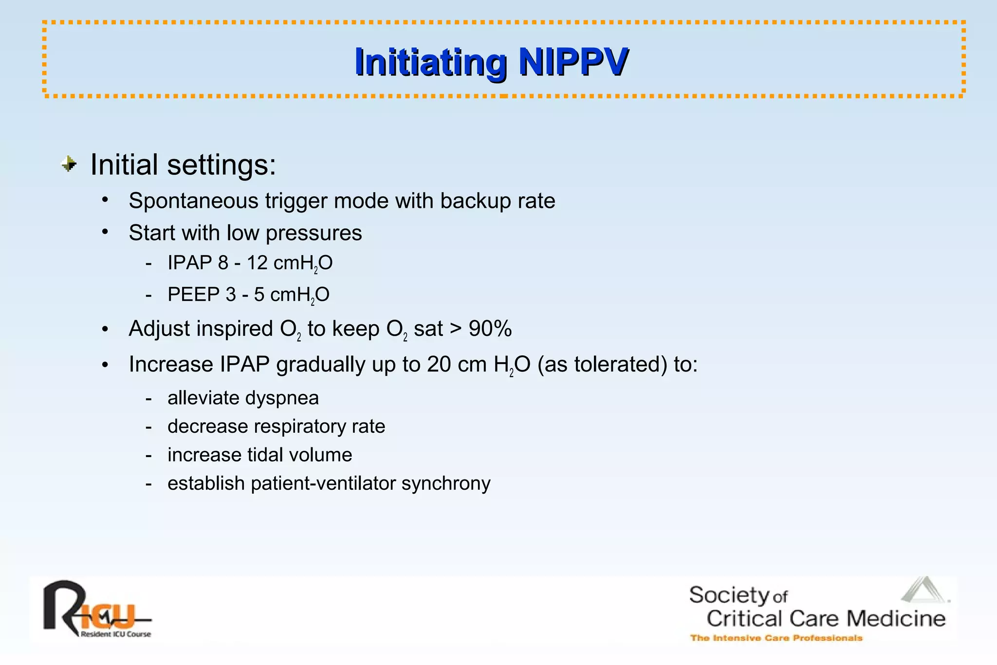 Initiating NIPPVInitiating NIPPV
Initial settings:
• Spontaneous trigger mode with backup rate
• Start with low pressures
- IPAP 8 - 12 cmH2O
- PEEP 3 - 5 cmH2O
• Adjust inspired O2 to keep O2 sat > 90%
• Increase IPAP gradually up to 20 cm H2O (as tolerated) to:
- alleviate dyspnea
- decrease respiratory rate
- increase tidal volume
- establish patient-ventilator synchrony
 
