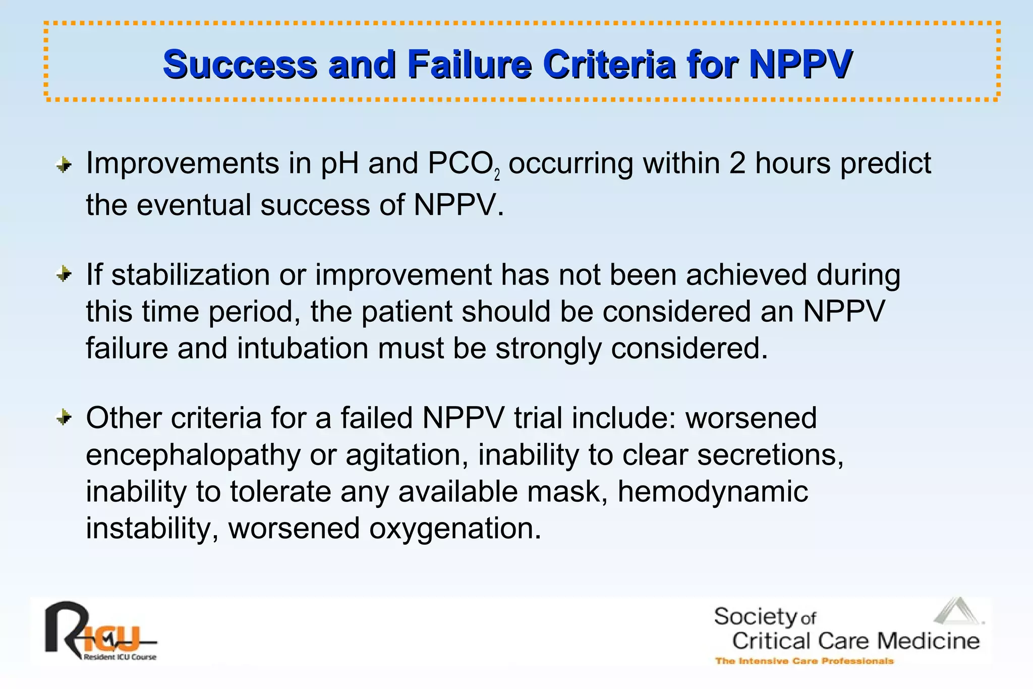 Success and Failure Criteria for NPPVSuccess and Failure Criteria for NPPV
Improvements in pH and PCO2 occurring within 2 hours predict
the eventual success of NPPV.
If stabilization or improvement has not been achieved during
this time period, the patient should be considered an NPPV
failure and intubation must be strongly considered.
Other criteria for a failed NPPV trial include: worsened
encephalopathy or agitation, inability to clear secretions,
inability to tolerate any available mask, hemodynamic
instability, worsened oxygenation.
 