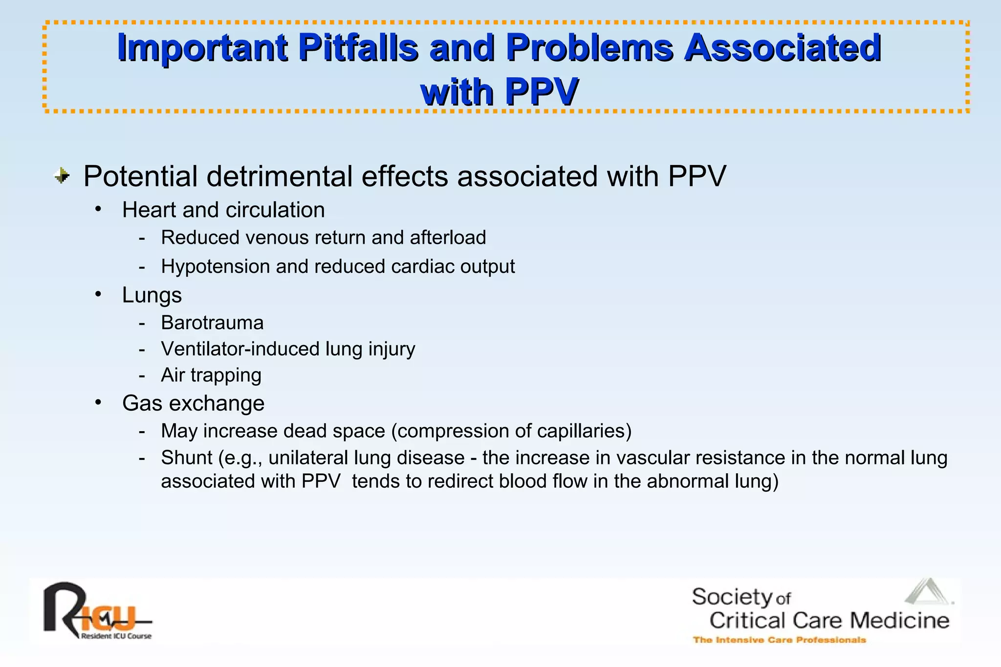 Important Pitfalls and Problems AssociatedImportant Pitfalls and Problems Associated
with PPVwith PPV
Potential detrimental effects associated with PPV
• Heart and circulation
- Reduced venous return and afterload
- Hypotension and reduced cardiac output
• Lungs
- Barotrauma
- Ventilator-induced lung injury
- Air trapping
• Gas exchange
- May increase dead space (compression of capillaries)
- Shunt (e.g., unilateral lung disease - the increase in vascular resistance in the normal lung
associated with PPV tends to redirect blood flow in the abnormal lung)
 