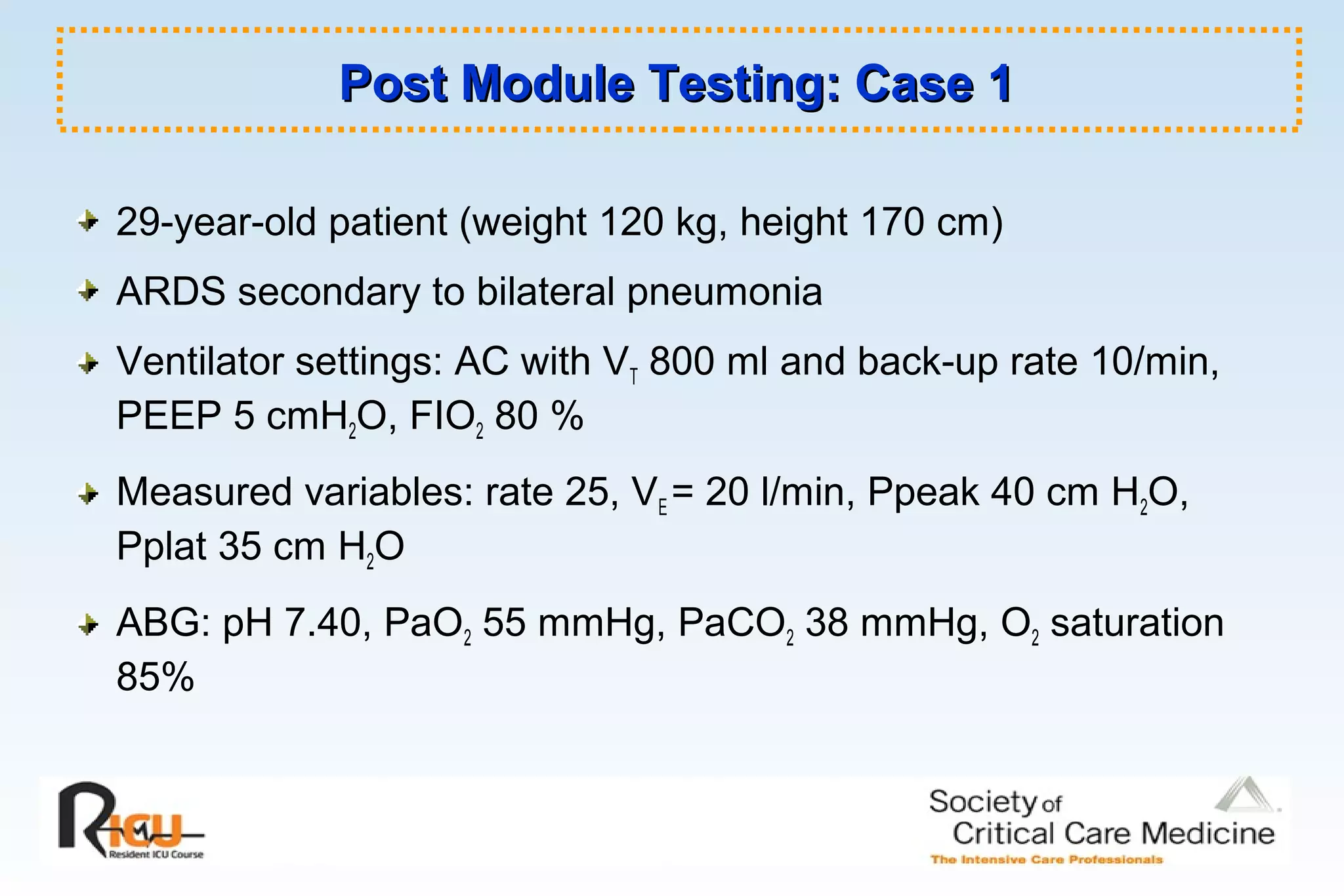 Post Module Testing: Case 1Post Module Testing: Case 1
29-year-old patient (weight 120 kg, height 170 cm)
ARDS secondary to bilateral pneumonia
Ventilator settings: AC with VT 800 ml and back-up rate 10/min,
PEEP 5 cmH2O, FIO2 80 %
Measured variables: rate 25, VE = 20 l/min, Ppeak 40 cm H2O,
Pplat 35 cm H2O
ABG: pH 7.40, PaO2 55 mmHg, PaCO2 38 mmHg, O2 saturation
85%
 