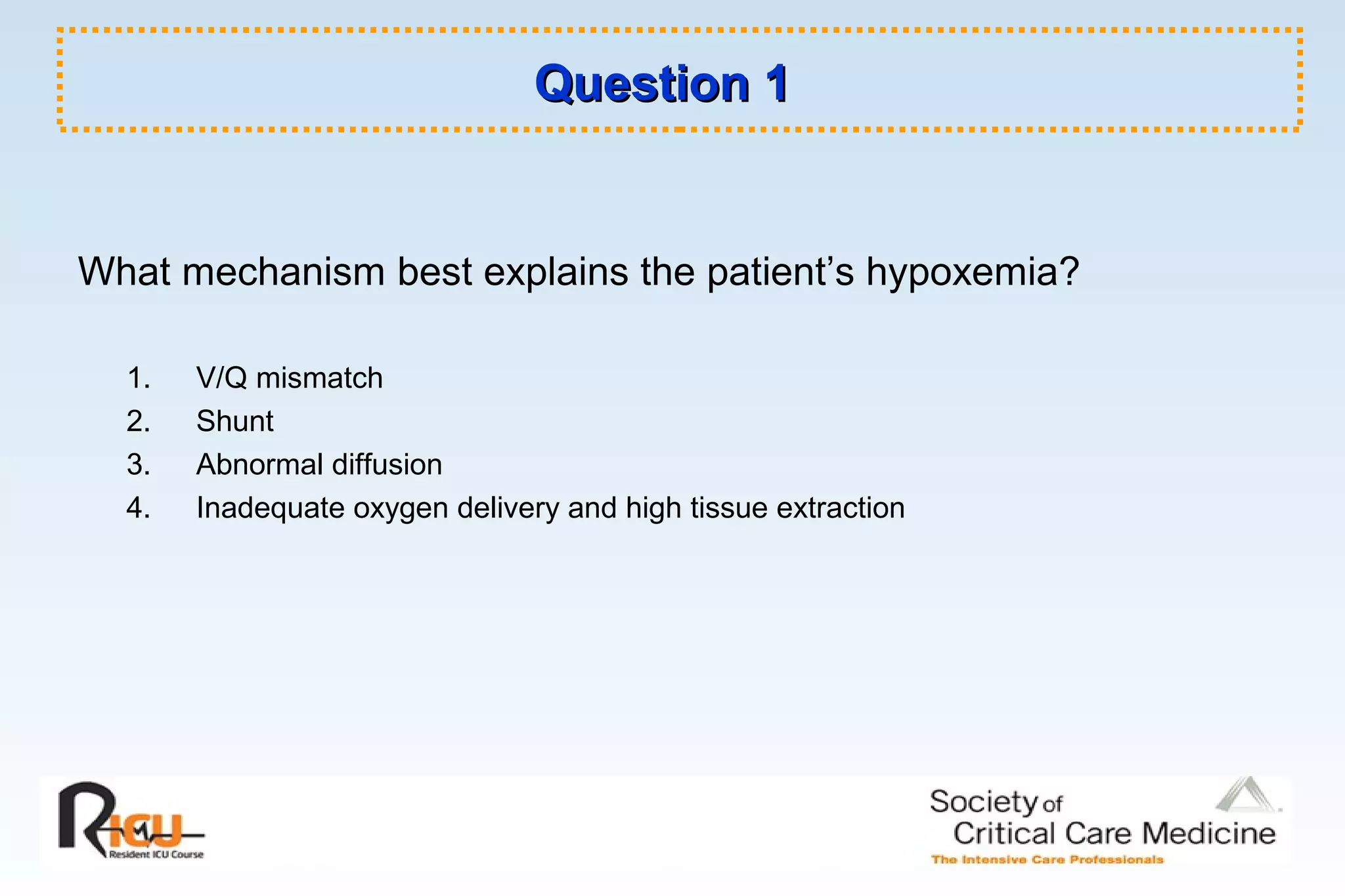 Question 1Question 1
What mechanism best explains the patient’s hypoxemia?
1. V/Q mismatch
2. Shunt
3. Abnormal diffusion
4. Inadequate oxygen delivery and high tissue extraction
 