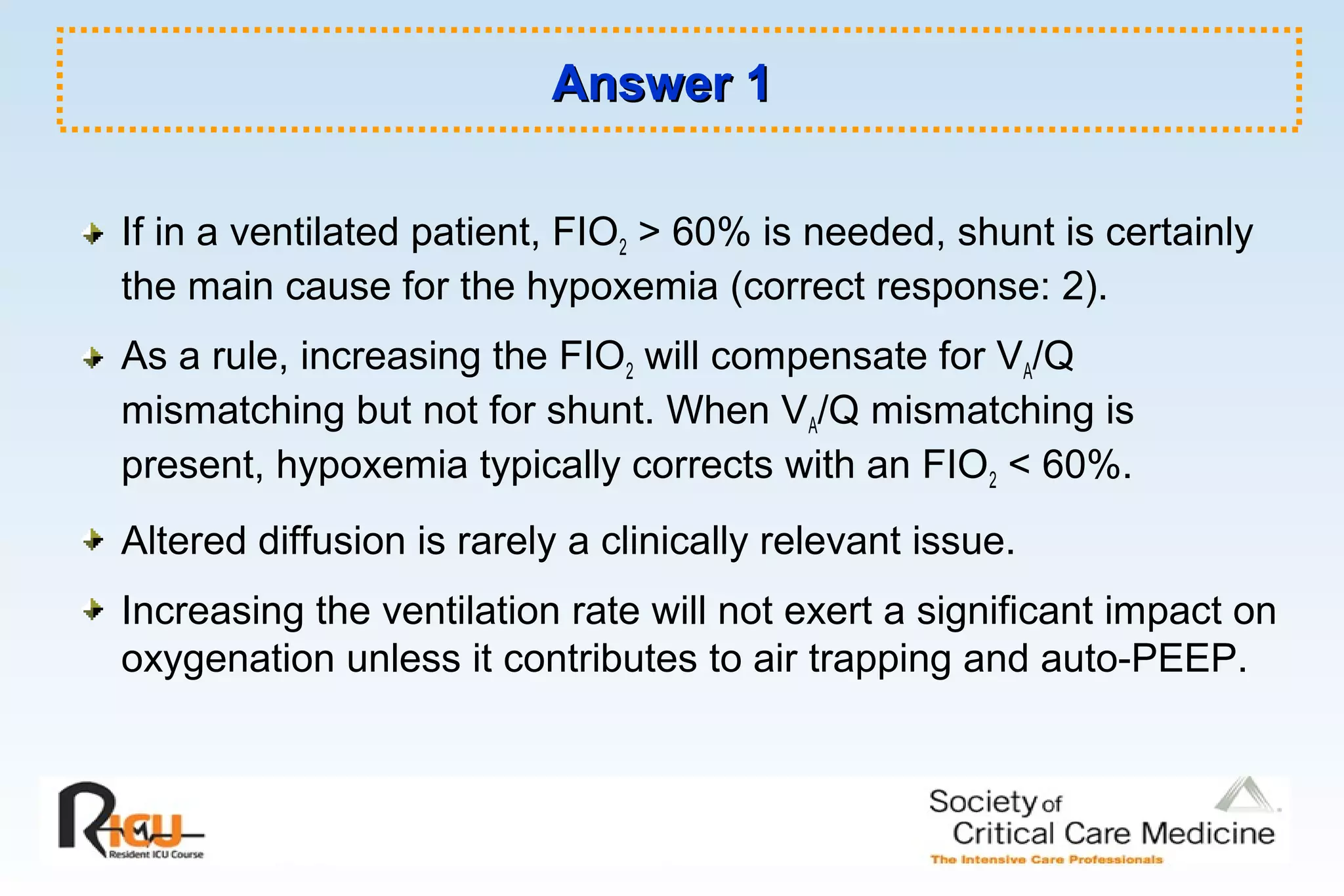 Answer 1Answer 1
If in a ventilated patient, FIO2 > 60% is needed, shunt is certainly
the main cause for the hypoxemia (correct response: 2).
As a rule, increasing the FIO2 will compensate for VA/Q
mismatching but not for shunt. When VA/Q mismatching is
present, hypoxemia typically corrects with an FIO2 < 60%.
Altered diffusion is rarely a clinically relevant issue.
Increasing the ventilation rate will not exert a significant impact on
oxygenation unless it contributes to air trapping and auto-PEEP.
 