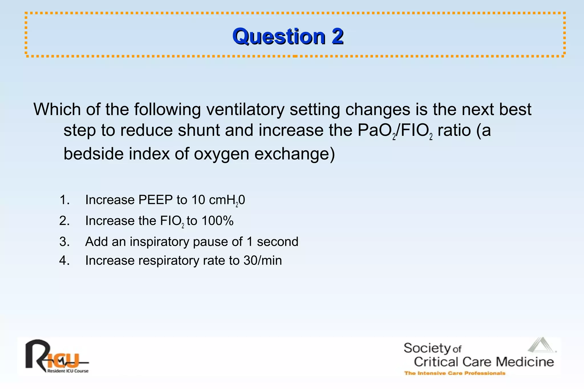 Question 2Question 2
Which of the following ventilatory setting changes is the next best
step to reduce shunt and increase the PaO2/FIO2 ratio (a
bedside index of oxygen exchange)
1. Increase PEEP to 10 cmH20
2. Increase the FIO2 to 100%
3. Add an inspiratory pause of 1 second
4. Increase respiratory rate to 30/min
 