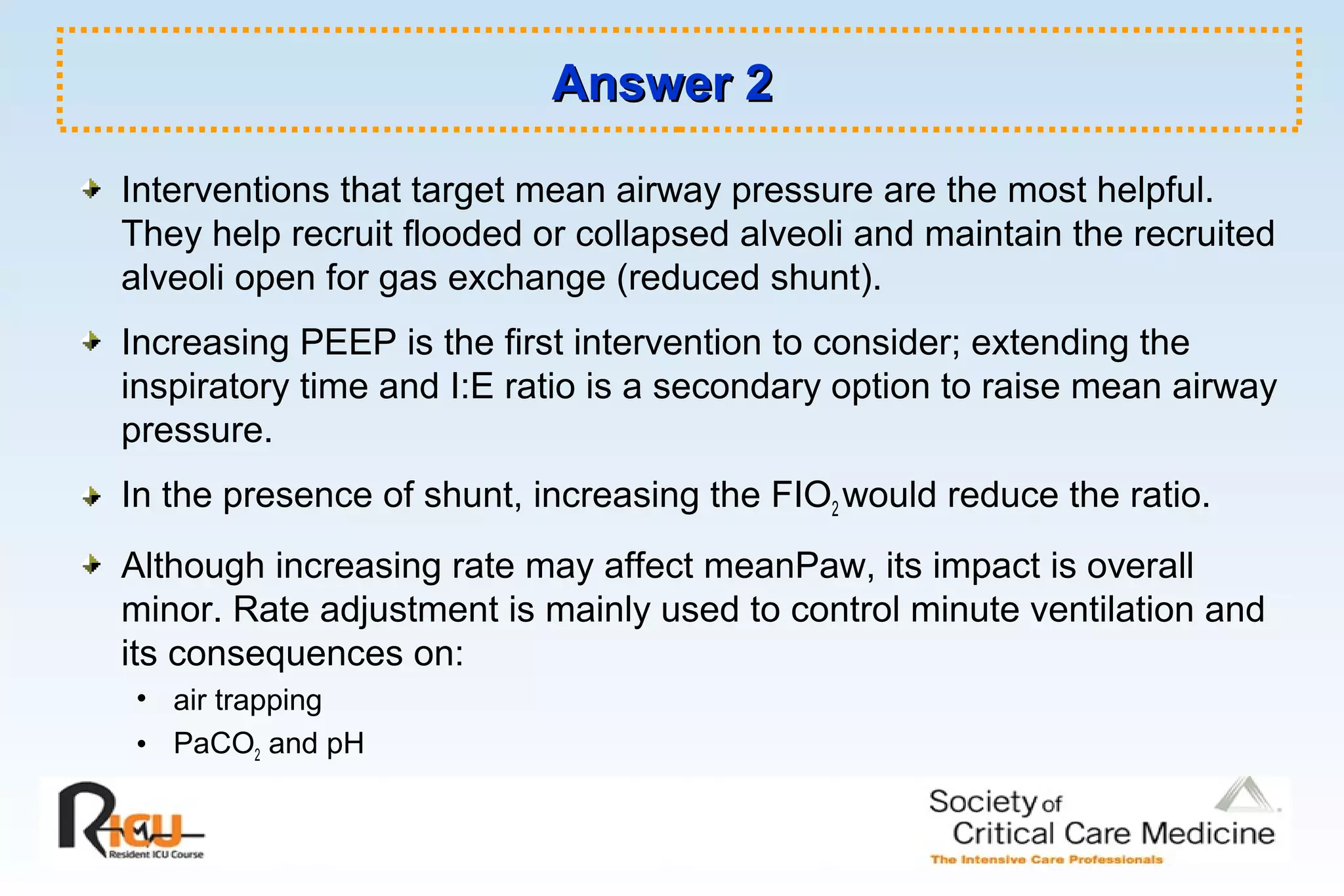 Answer 2Answer 2
Interventions that target mean airway pressure are the most helpful.
They help recruit flooded or collapsed alveoli and maintain the recruited
alveoli open for gas exchange (reduced shunt).
Increasing PEEP is the first intervention to consider; extending the
inspiratory time and I:E ratio is a secondary option to raise mean airway
pressure.
In the presence of shunt, increasing the FIO2 would reduce the ratio.
Although increasing rate may affect meanPaw, its impact is overall
minor. Rate adjustment is mainly used to control minute ventilation and
its consequences on:
• air trapping
• PaCO2 and pH
 