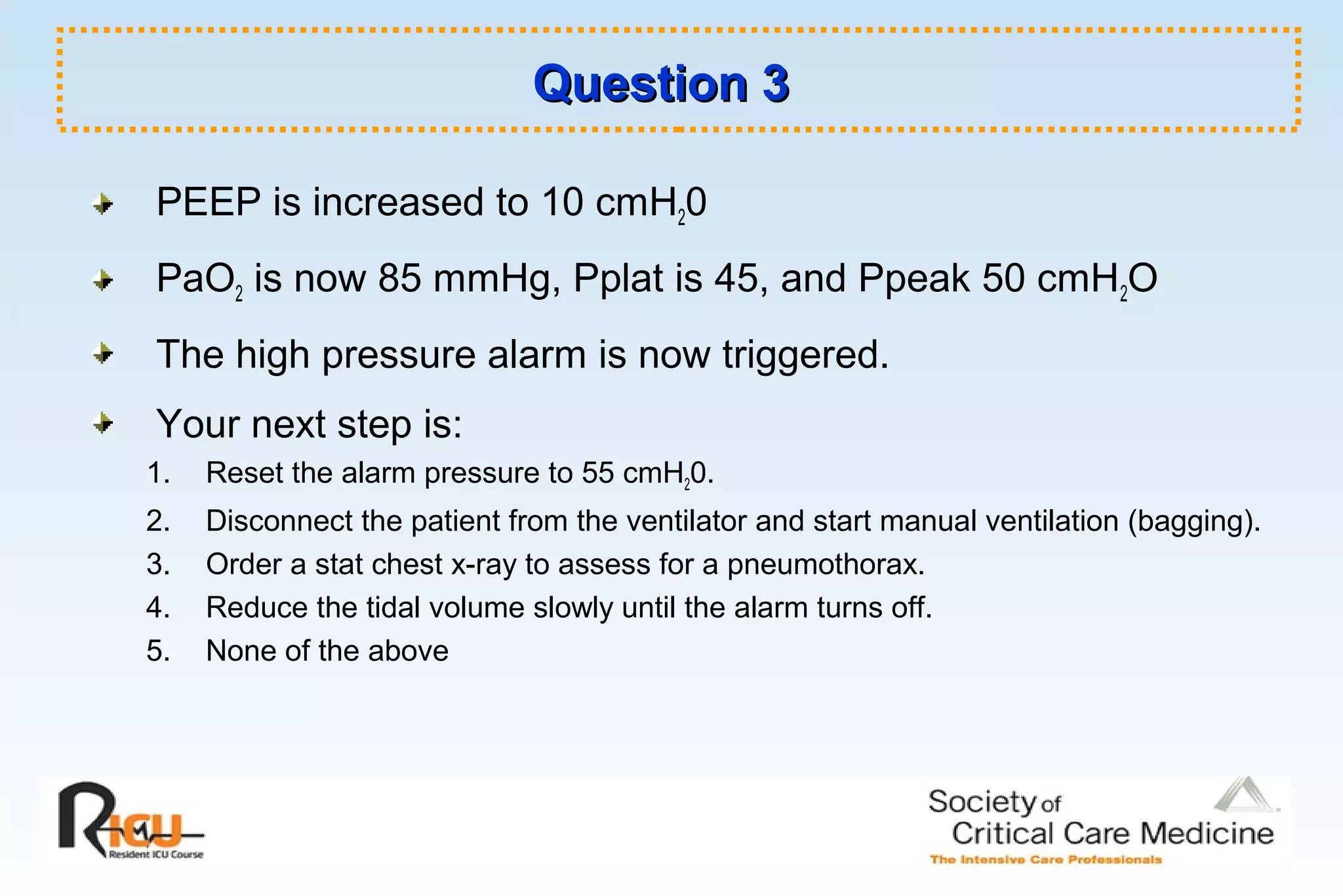 Question 3Question 3
PEEP is increased to 10 cmH20
PaO2 is now 85 mmHg, Pplat is 45, and Ppeak 50 cmH2O
The high pressure alarm is now triggered.
Your next step is:
1. Reset the alarm pressure to 55 cmH20.
2. Disconnect the patient from the ventilator and start manual ventilation (bagging).
3. Order a stat chest x-ray to assess for a pneumothorax.
4. Reduce the tidal volume slowly until the alarm turns off.
5. None of the above
 
