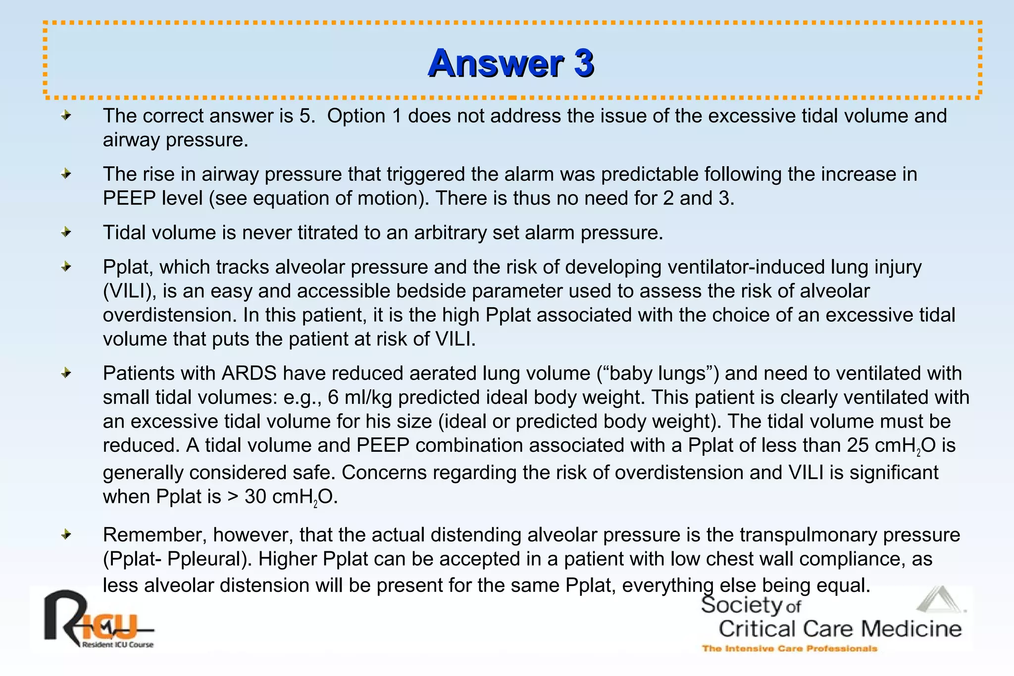 Answer 3Answer 3
The correct answer is 5. Option 1 does not address the issue of the excessive tidal volume and
airway pressure.
The rise in airway pressure that triggered the alarm was predictable following the increase in
PEEP level (see equation of motion). There is thus no need for 2 and 3.
Tidal volume is never titrated to an arbitrary set alarm pressure.
Pplat, which tracks alveolar pressure and the risk of developing ventilator-induced lung injury
(VILI), is an easy and accessible bedside parameter used to assess the risk of alveolar
overdistension. In this patient, it is the high Pplat associated with the choice of an excessive tidal
volume that puts the patient at risk of VILI.
Patients with ARDS have reduced aerated lung volume (“baby lungs”) and need to ventilated with
small tidal volumes: e.g., 6 ml/kg predicted ideal body weight. This patient is clearly ventilated with
an excessive tidal volume for his size (ideal or predicted body weight). The tidal volume must be
reduced. A tidal volume and PEEP combination associated with a Pplat of less than 25 cmH2O is
generally considered safe. Concerns regarding the risk of overdistension and VILI is significant
when Pplat is > 30 cmH2O.
Remember, however, that the actual distending alveolar pressure is the transpulmonary pressure
(Pplat- Ppleural). Higher Pplat can be accepted in a patient with low chest wall compliance, as
less alveolar distension will be present for the same Pplat, everything else being equal.
 
