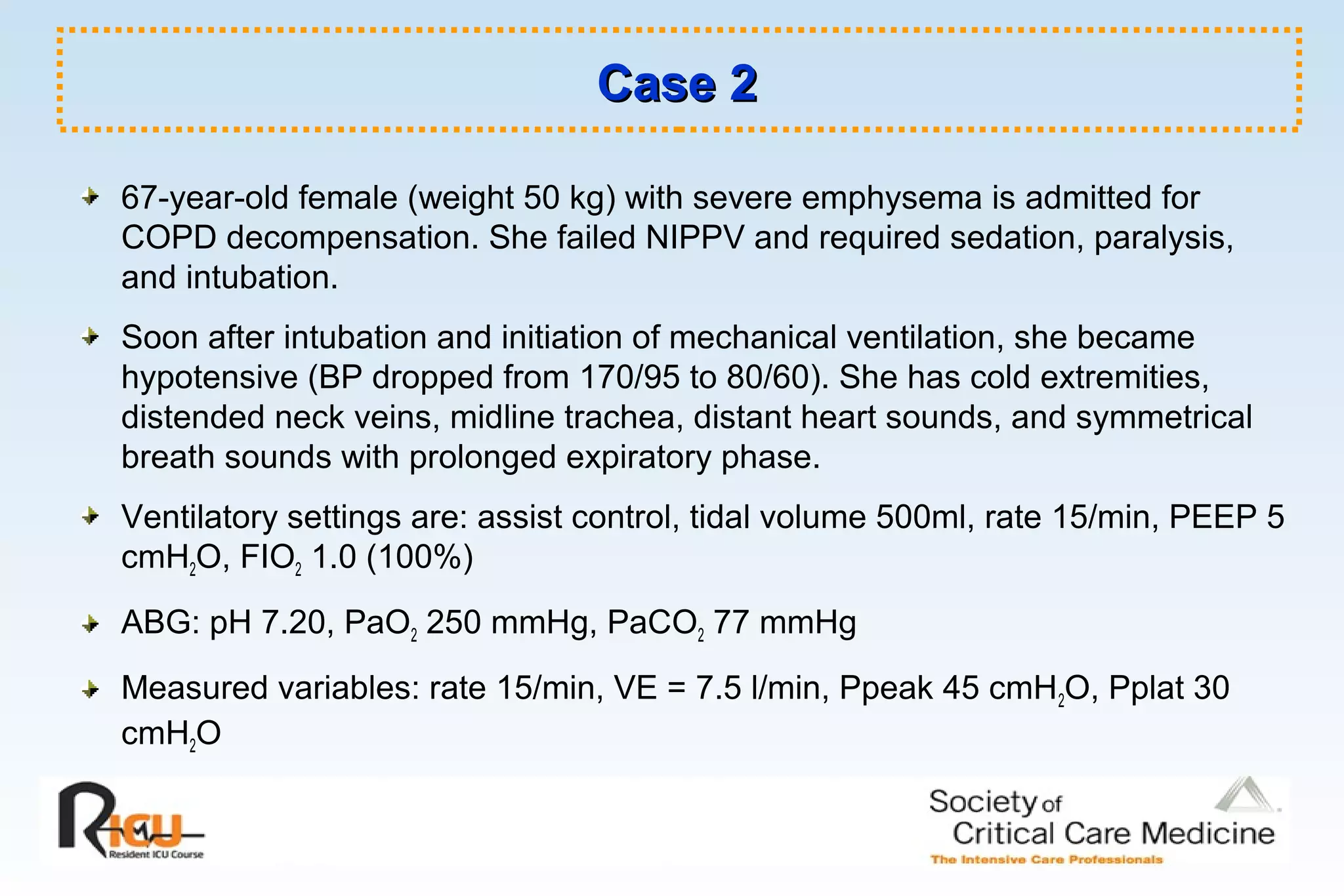 Case 2Case 2
67-year-old female (weight 50 kg) with severe emphysema is admitted for
COPD decompensation. She failed NIPPV and required sedation, paralysis,
and intubation.
Soon after intubation and initiation of mechanical ventilation, she became
hypotensive (BP dropped from 170/95 to 80/60). She has cold extremities,
distended neck veins, midline trachea, distant heart sounds, and symmetrical
breath sounds with prolonged expiratory phase.
Ventilatory settings are: assist control, tidal volume 500ml, rate 15/min, PEEP 5
cmH2O, FIO2 1.0 (100%)
ABG: pH 7.20, PaO2 250 mmHg, PaCO2 77 mmHg
Measured variables: rate 15/min, VE = 7.5 l/min, Ppeak 45 cmH2O, Pplat 30
cmH2O
 