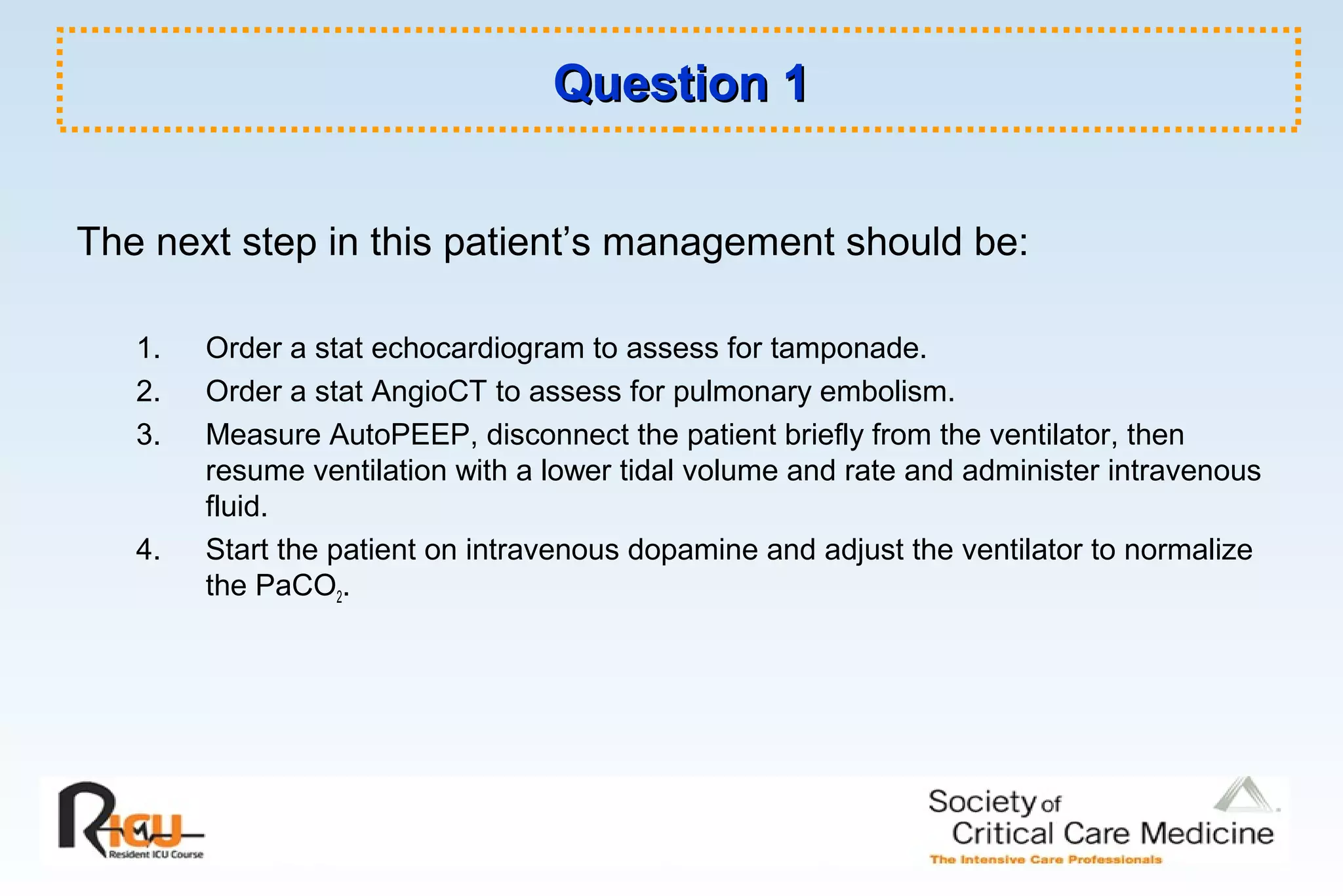 Question 1Question 1
The next step in this patient’s management should be:
1. Order a stat echocardiogram to assess for tamponade.
2. Order a stat AngioCT to assess for pulmonary embolism.
3. Measure AutoPEEP, disconnect the patient briefly from the ventilator, then
resume ventilation with a lower tidal volume and rate and administer intravenous
fluid.
4. Start the patient on intravenous dopamine and adjust the ventilator to normalize
the PaCO2.
 