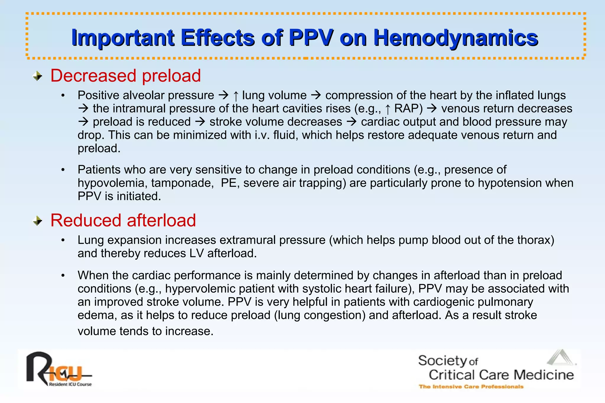 Decreased preload
• Positive alveolar pressure  ↑ lung volume  compression of the heart by the inflated lungs
 the intramural pressure of the heart cavities rises (e.g., ↑ RAP)  venous return decreases
 preload is reduced  stroke volume decreases  cardiac output and blood pressure may
drop. This can be minimized with i.v. fluid, which helps restore adequate venous return and
preload.
• Patients who are very sensitive to change in preload conditions (e.g., presence of
hypovolemia, tamponade, PE, severe air trapping) are particularly prone to hypotension when
PPV is initiated.
Reduced afterload
• Lung expansion increases extramural pressure (which helps pump blood out of the thorax)
and thereby reduces LV afterload.
• When the cardiac performance is mainly determined by changes in afterload than in preload
conditions (e.g., hypervolemic patient with systolic heart failure), PPV may be associated with
an improved stroke volume. PPV is very helpful in patients with cardiogenic pulmonary
edema, as it helps to reduce preload (lung congestion) and afterload. As a result stroke
volume tends to increase.
Important Effects of PPV on HemodynamicsImportant Effects of PPV on Hemodynamics
 